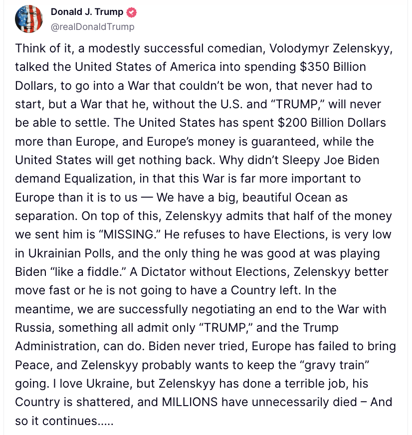 Donald Tramp Ukrayna prezidenti Vladimir Zelenskini seçkisiz diktator adlandırıb. Yaxşı olar ki, sürətlə hərəkət etsin, yoxsa onun ölkəsi qalmayacaq. Bu arada biz Rusiya ilə müharibəyə son qoymaq üçün uğurla danışıqlar aparırıq.