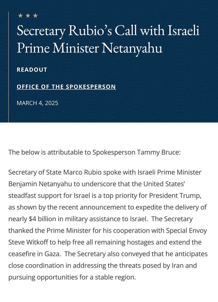 Secretary of State Rubio spoke with Prime Minister Netanyahu today “to underscore that the United States’ steadfast support for Israel is a top priority for President Trump.” “The Secretary thanked the Prime Minister for his cooperation with Special Envoy Steve Witkoff to help free all remaining hostages and extend the ceasefire in Gaza. The Secretary also conveyed that he anticipates close coordination in addressing the threats posed by Iran and pursuing opportunities for a stable region.” — @StateDept