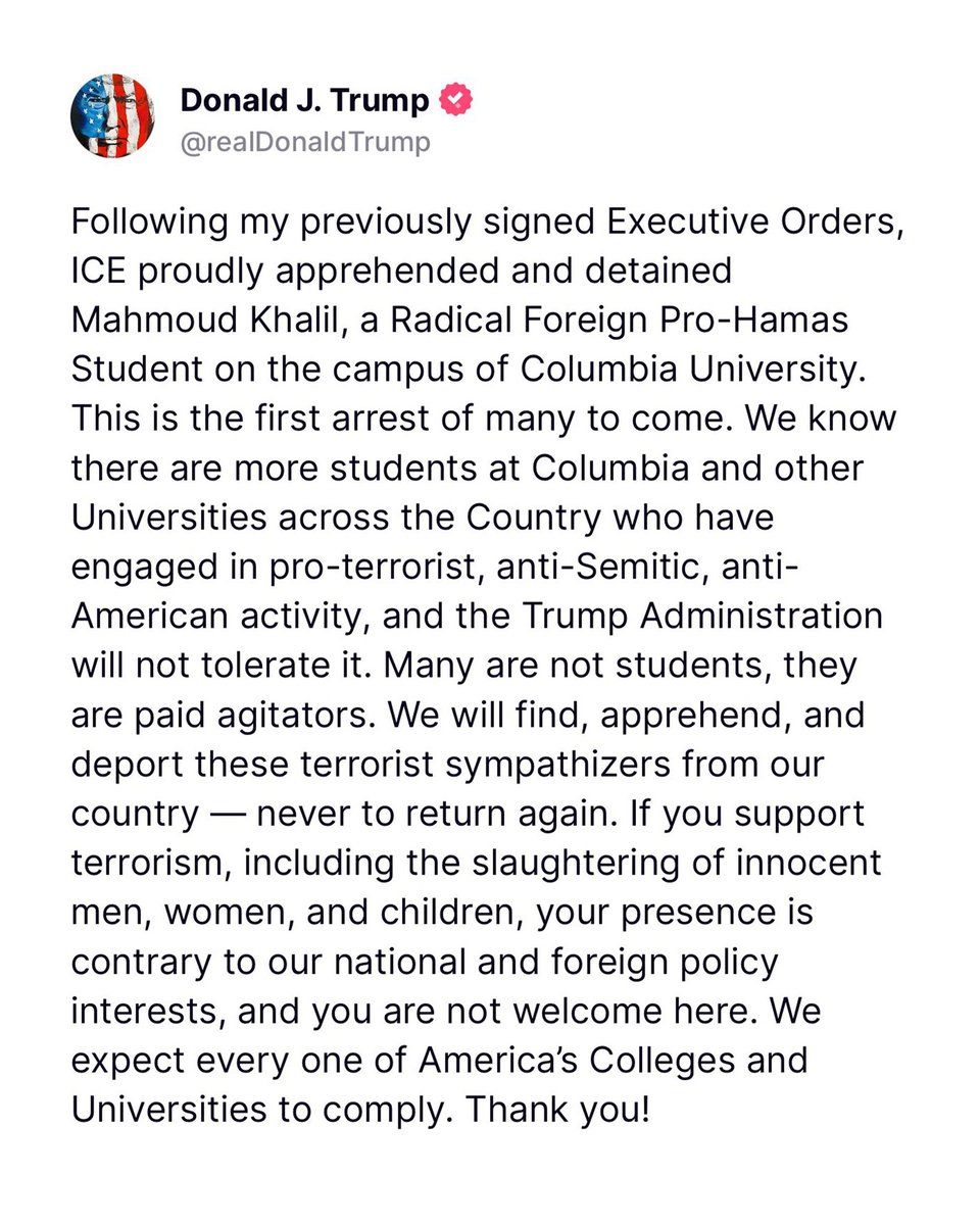 President Trump has posted - ICE proudly apprehended and detained Mahmoud Khalil, a Radical Foreign Pro-Hamas Student on the campus of @Columbia University. This is the first arrest of many to come. Columbia University Pro-Palestine Protester and recently graduated student Mahmoud Khalil, has allegedly been detained by Department of Homeland Security in NYC.According to his press release, the DHS agents said that the U.S. Department of State had revoked Khalil’s green card