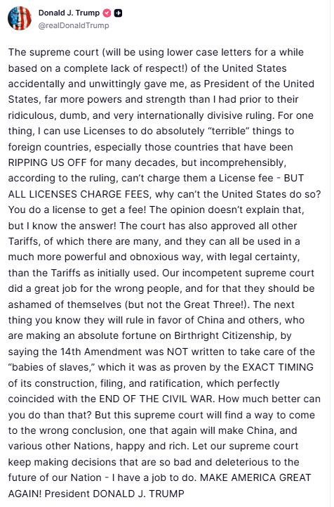 Trump posts about the Supreme Court and tariffs: The supreme court (will be using lower case letters for a while based on a complete lack of respect!) of the United States accidentally and unwittingly gave me, as President of the United States, far more powers and strength than I had prior to their ridiculous, dumb, and very internationally divisive ruling