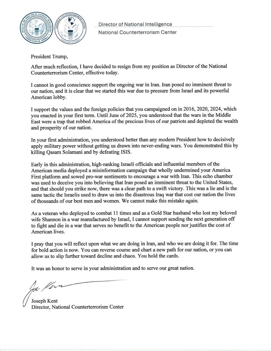 Director of the National Counterterrorism Center Joe Kent: After much reflection, I have decided to resign from my position as Director of the National Counterterrorism Center, effective today. I cannot in good conscience support the ongoing war in Iran. Iran posed no imminent threat to our nation, and it is clear that we started this war due to pressure from Israel and its powerful American lobby. It has been an honor serving under @POTUS and @DNIGabbard and leading the professionals at NCTC. May God bless America