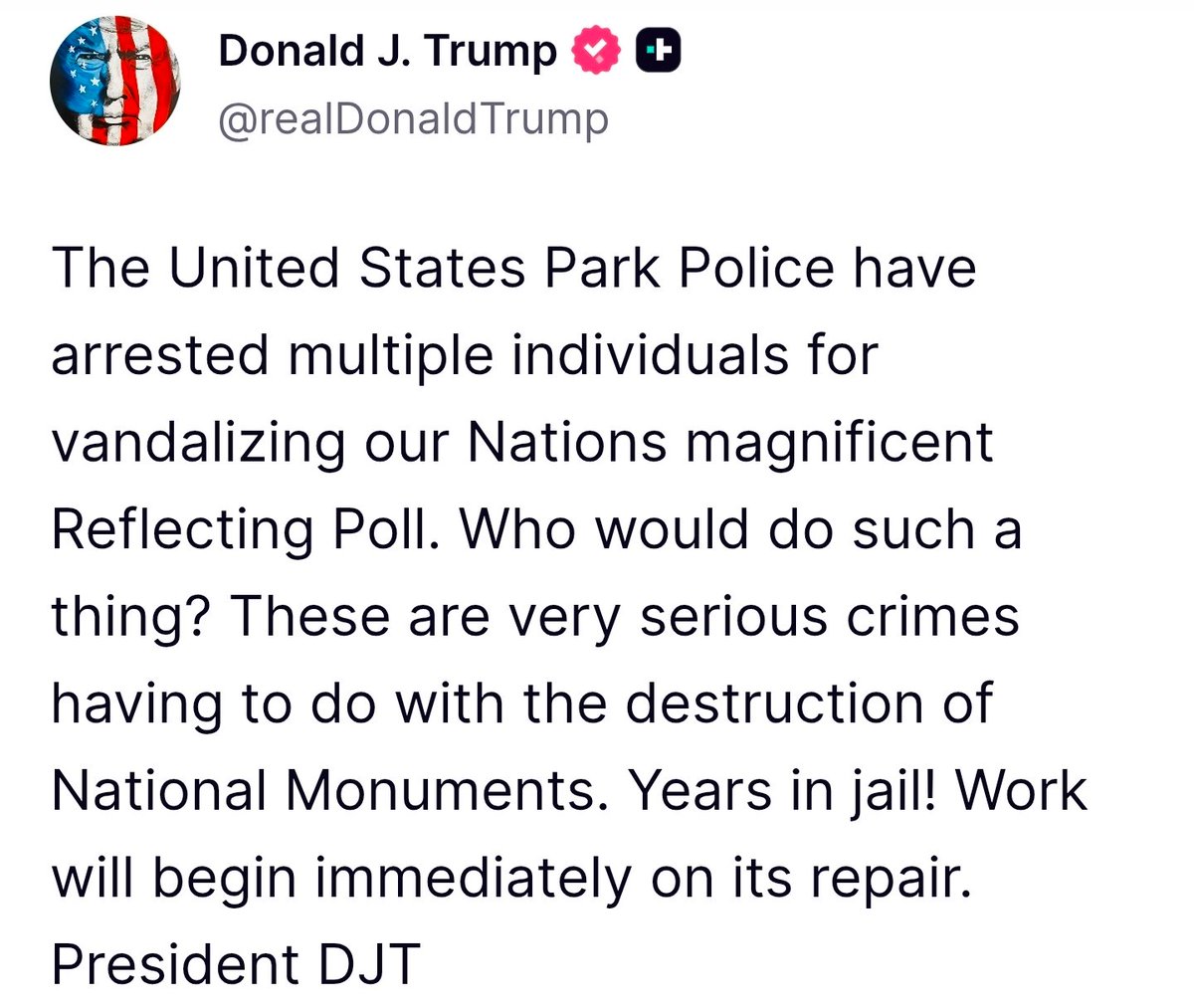 Trump: The United States Park Police have arrested multiple individuals for vandalizing our Nations magnificent Reflecting Poll. Who would do such a thing These are very serious crimes having to do with the destruction of National Monuments. Years in jail. Work will begin immediately on its repair