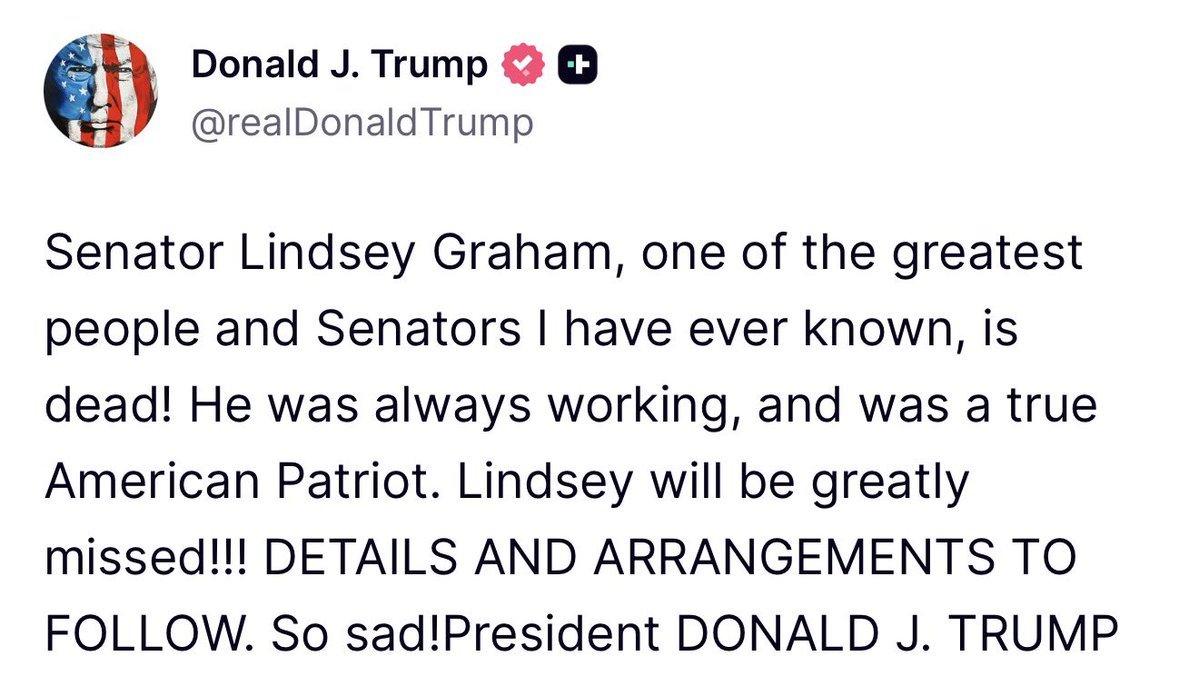 Statement from U.S. President Donald J. Trump following the sudden death tonight of Republican Senator Lindsey Graham: Senator Lindsey Graham, one of the greatest people and Senators I have ever known, is dead. He was always working, and was a true American Patriot. Lindsey will be greatly missed... DETAILS AND ARRANGEMENTS TO FOLLOW. So sad.President DONALD J. TRUMP